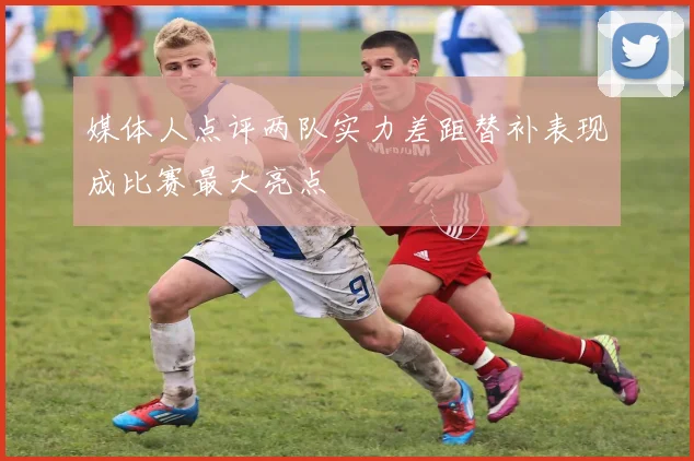 媒体人点评两队实力差距替补表现成比赛最大亮点