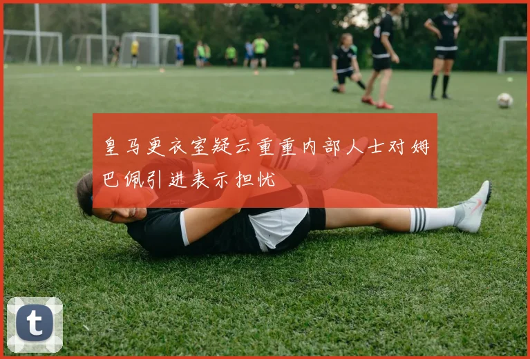 皇马更衣室疑云重重内部人士对姆巴佩引进表示担忧