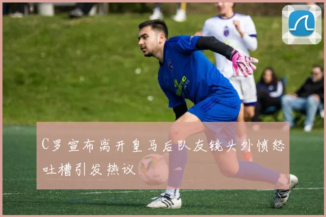 C罗宣布离开皇马后队友镜头外愤怒吐槽引发热议