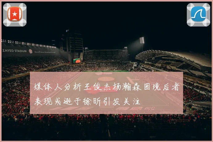 媒体人分析王俊杰杨瀚森困境后者表现或逊于徐昕引发关注