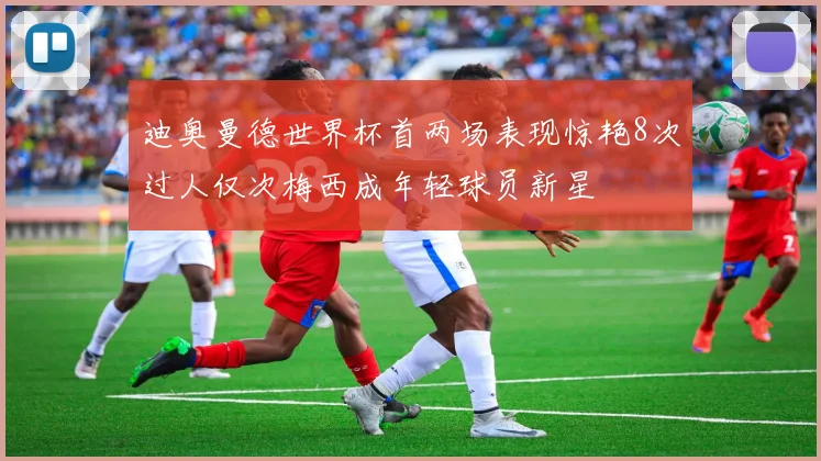 迪奥曼德世界杯首两场表现惊艳8次过人仅次梅西成年轻球员新星
