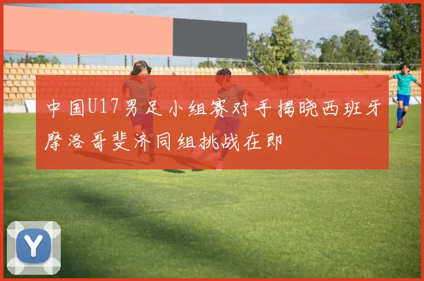 中国U17男足小组赛对手揭晓西班牙摩洛哥斐济同组挑战在即