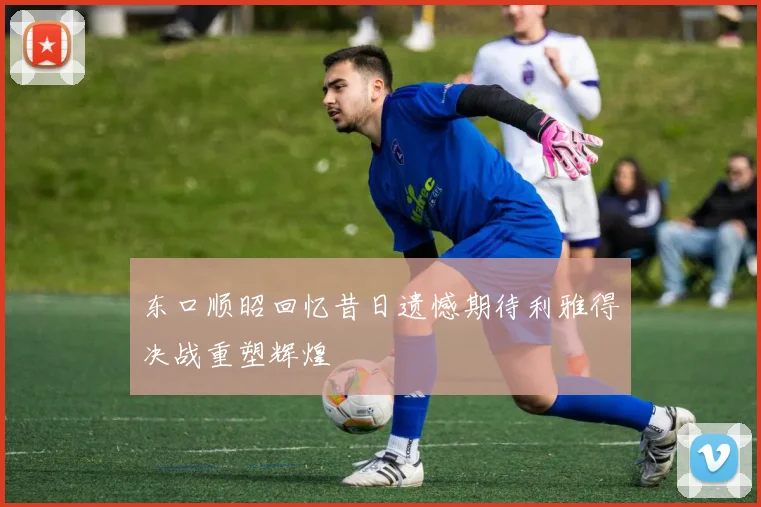 东口顺昭回忆昔日遗憾期待利雅得决战重塑辉煌