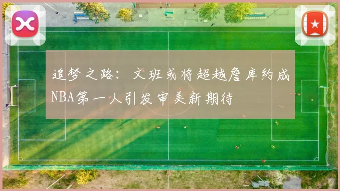 追梦之路：文班或将超越詹库约成NBA第一人引发审美新期待