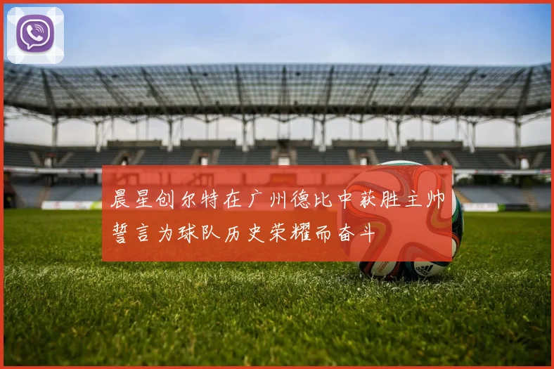 晨星创尔特在广州德比中获胜主帅誓言为球队历史荣耀而奋斗