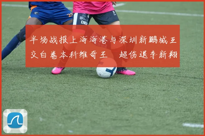 半场战报上海海港与深圳新鹏城互交白卷本科维奇王燊超伤退李新翔错失良机
