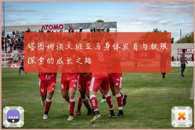 塔图姆谈文班亚马身体发育与极限探索的成长之路
