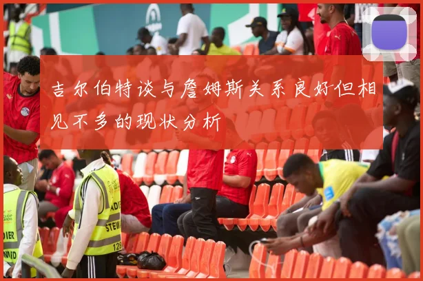 吉尔伯特谈与詹姆斯关系良好但相见不多的现状分析