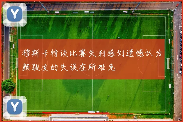 穆斯卡特谈比赛失利感到遗憾认为颜骏凌的失误在所难免