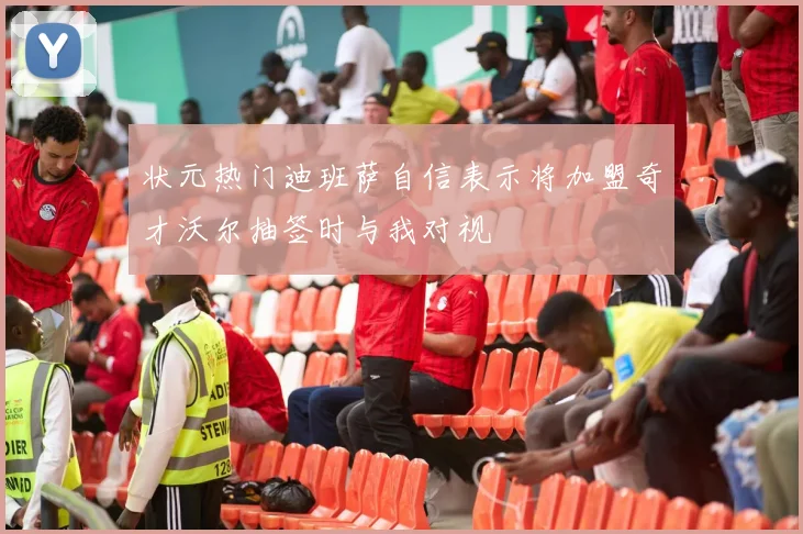 状元热门迪班萨自信表示将加盟奇才沃尔抽签时与我对视