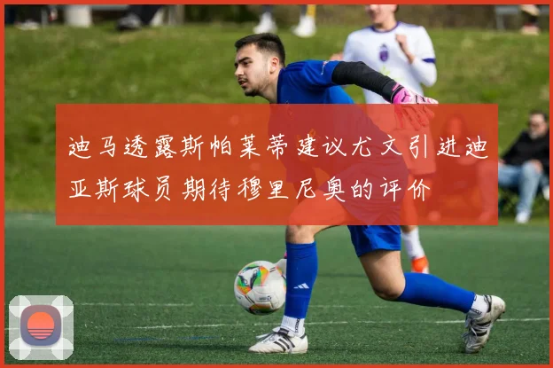 迪马透露斯帕莱蒂建议尤文引进迪亚斯球员期待穆里尼奥的评价