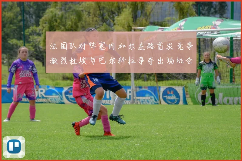 法国队对阵塞内加尔左路首发竞争激烈杜埃与巴尔科拉争夺出场机会
