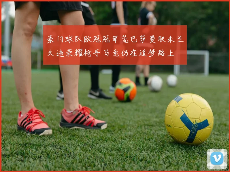 豪门球队欧冠冠军荒巴萨曼联米兰久违荣耀枪手马竞仍在追梦路上