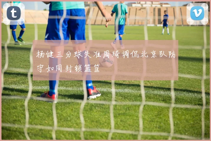 杨健三分球失准周琦调侃北京队防守如同封锁篮筐