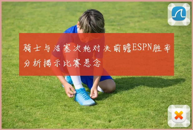 骑士与活塞次轮对决前瞻ESPN胜率分析揭示比赛悬念