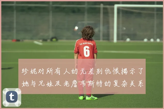 珍妮对所有人的无差别仇恨揭示了她与兄妹及老詹韦斯特的复杂关系