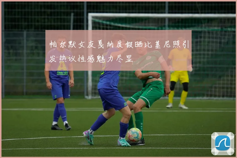 帕尔默女友戛纳度假晒比基尼照引发热议性感魅力尽显